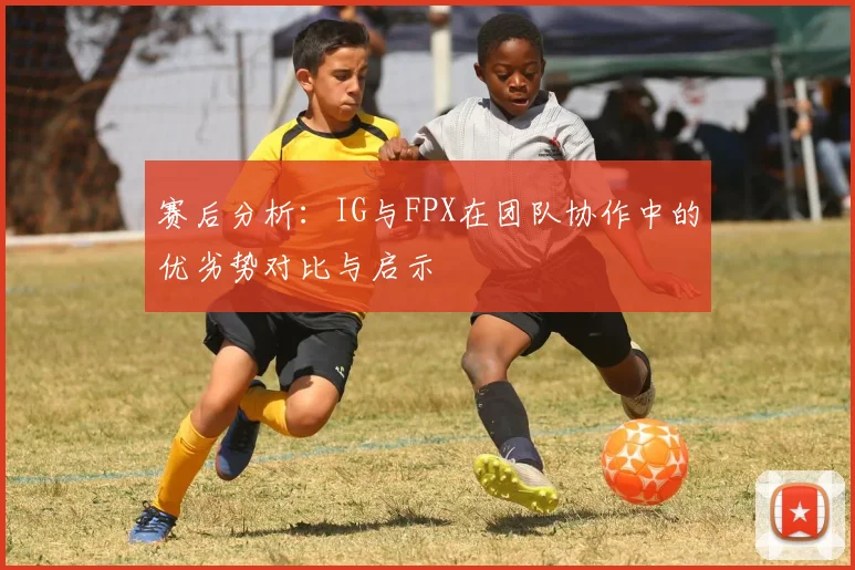 赛后分析：IG与FPX在团队协作中的优劣势对比与启示