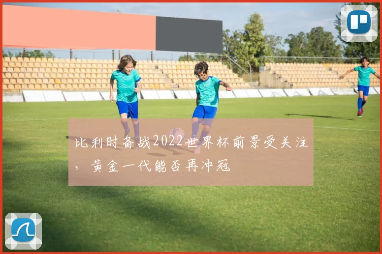 比利时备战2022世界杯前景受关注，黄金一代能否再冲冠