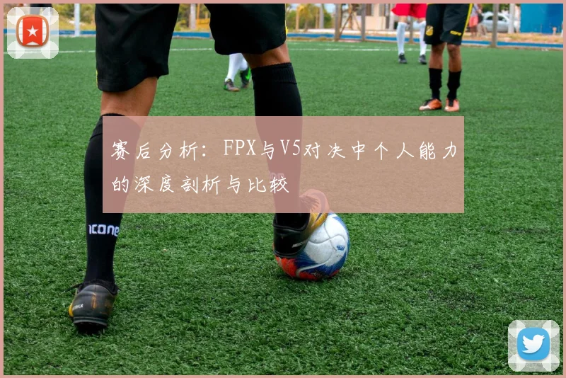 赛后分析：FPX与V5对决中个人能力的深度剖析与比较